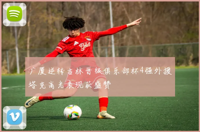 广厦逆转吉林晋级俱乐部杯4强外援塔克高光表现获盛赞