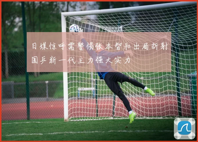 日媒惊呼需警惕张本智和出局折射国乒新一代主力强大实力