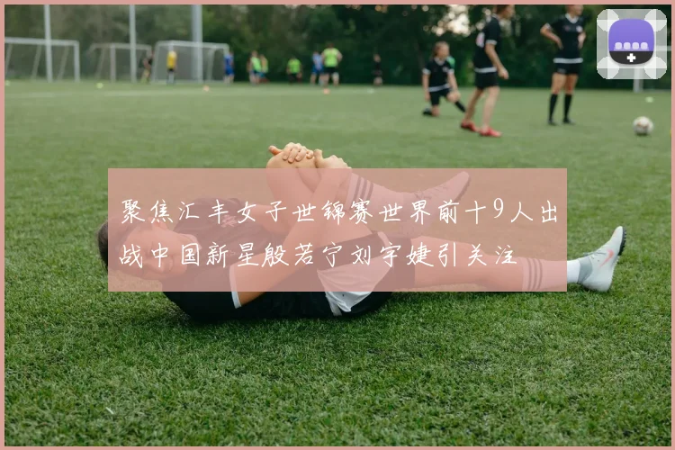 聚焦汇丰女子世锦赛世界前十9人出战中国新星殷若宁刘宇婕引关注