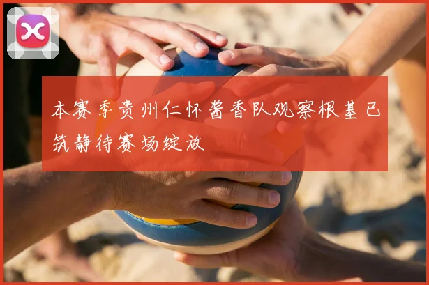 本赛季贵州仁怀酱香队观察根基已筑静待赛场绽放