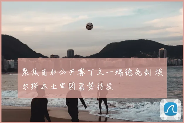 聚焦南非公开赛丁文一瑞德亮剑 埃尔斯本土军团蓄势待发