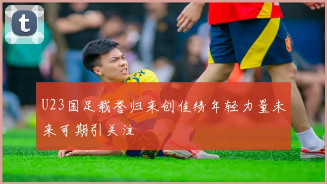 U23国足载誉归来创佳绩年轻力量未来可期引关注