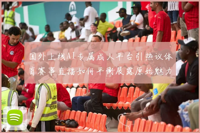 国外上线AI专属成人平台引热议体育赛事直播如何平衡展露原始魅力与健康内容