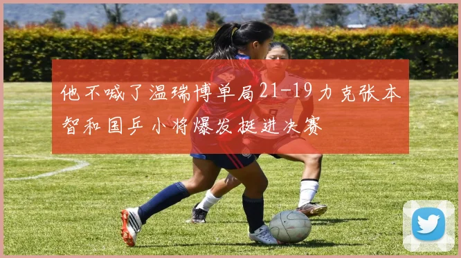 他不喊了温瑞博单局21-19力克张本智和国乒小将爆发挺进决赛